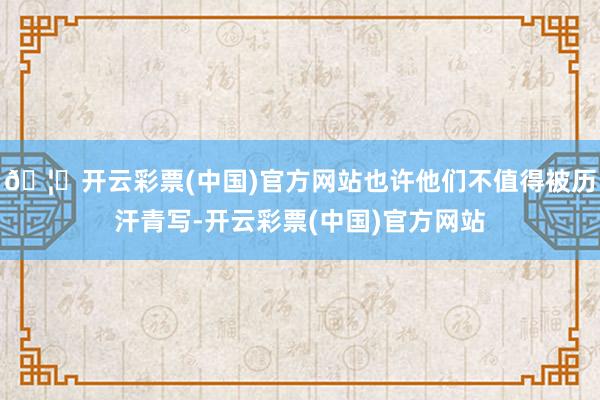 🦄开云彩票(中国)官方网站也许他们不值得被历汗青写-开云彩票(中国)官方网站