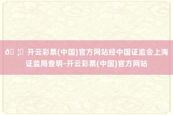 🦄开云彩票(中国)官方网站　　经中国证监会上海证监局查明-开云彩票(中国)官方网站