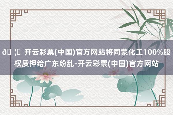 🦄开云彩票(中国)官方网站将同蒙化工100%股权质押给广东纷乱-开云彩票(中国)官方网站