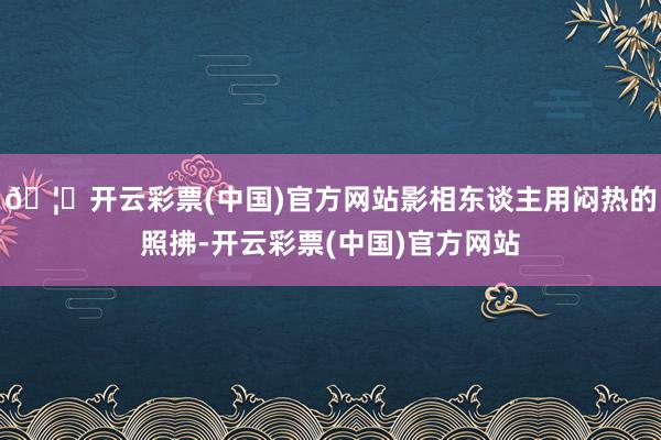 🦄开云彩票(中国)官方网站影相东谈主用闷热的照拂-开云彩票(中国)官方网站