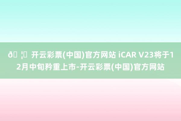 🦄开云彩票(中国)官方网站 iCAR V23将于12月中旬矜重上市-开云彩票(中国)官方网站