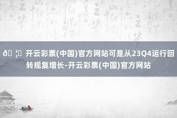 🦄开云彩票(中国)官方网站可是从23Q4运行回转规复增长-开云彩票(中国)官方网站