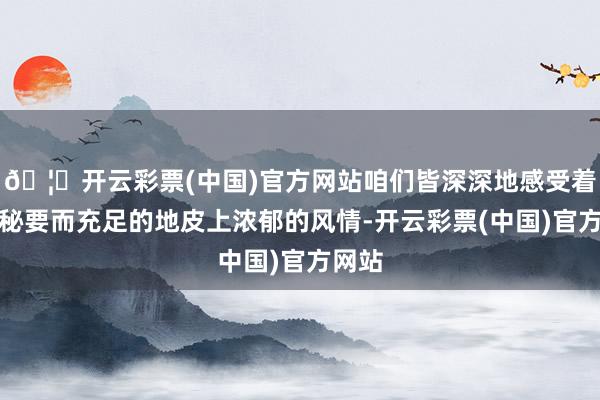 🦄开云彩票(中国)官方网站咱们皆深深地感受着同仁秘要而充足的地皮上浓郁的风情-开云彩票(中国)官方网站