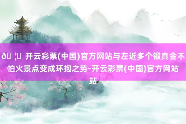 🦄开云彩票(中国)官方网站与左近多个锻真金不怕火景点变成环抱之势-开云彩票(中国)官方网站