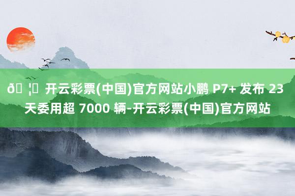 🦄开云彩票(中国)官方网站小鹏 P7+ 发布 23 天委用超 7000 辆-开云彩票(中国)官方网站