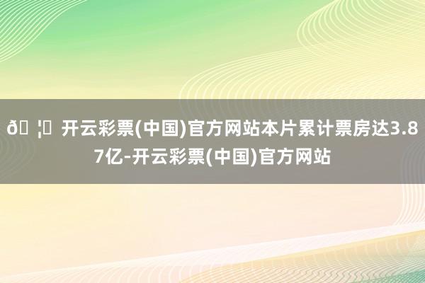 🦄开云彩票(中国)官方网站本片累计票房达3.87亿-开云彩票(中国)官方网站