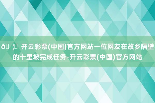 🦄开云彩票(中国)官方网站一位网友在故乡隔壁的十里坡完成任务-开云彩票(中国)官方网站