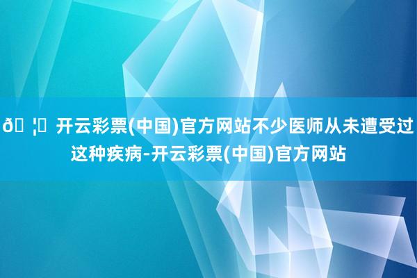 🦄开云彩票(中国)官方网站不少医师从未遭受过这种疾病-开云彩票(中国)官方网站