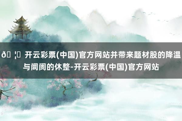 🦄开云彩票(中国)官方网站并带来题材股的降温与阛阓的休整-开云彩票(中国)官方网站