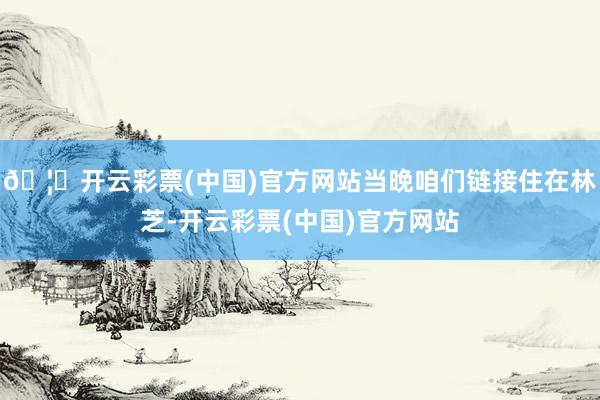 🦄开云彩票(中国)官方网站当晚咱们链接住在林芝-开云彩票(中国)官方网站