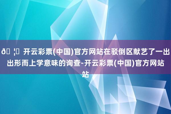 🦄开云彩票(中国)官方网站在驳倒区献艺了一出出形而上学意味的询查-开云彩票(中国)官方网站