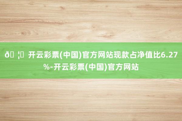 🦄开云彩票(中国)官方网站现款占净值比6.27%-开云彩票(中国)官方网站