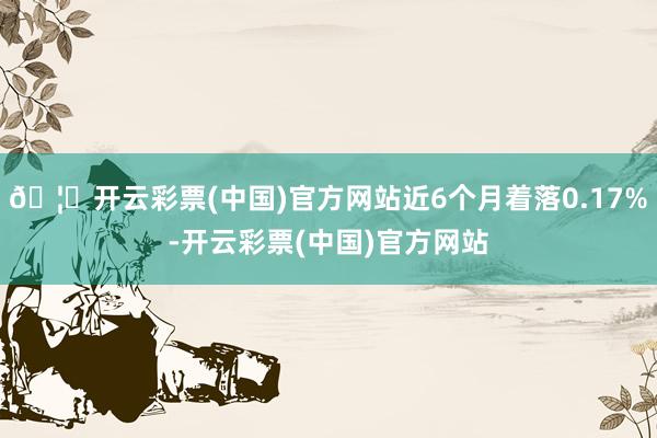 🦄开云彩票(中国)官方网站近6个月着落0.17%-开云彩票(中国)官方网站