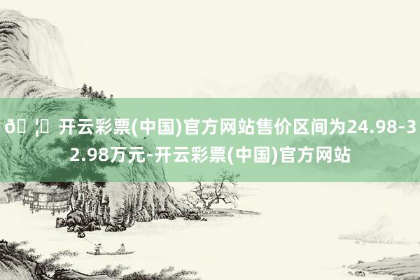 🦄开云彩票(中国)官方网站售价区间为24.98-32.98万元-开云彩票(中国)官方网站