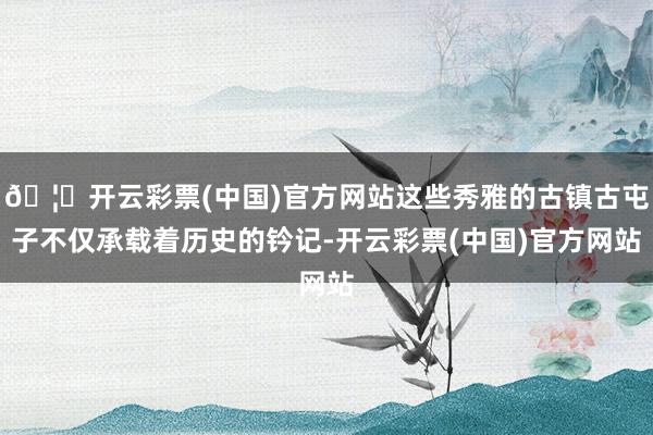 🦄开云彩票(中国)官方网站这些秀雅的古镇古屯子不仅承载着历史的钤记-开云彩票(中国)官方网站