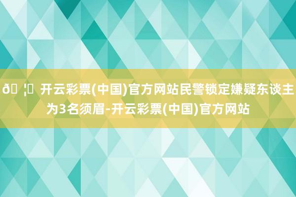 🦄开云彩票(中国)官方网站民警锁定嫌疑东谈主为3名须眉-开云彩票(中国)官方网站