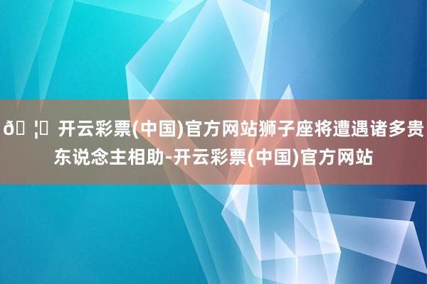 🦄开云彩票(中国)官方网站狮子座将遭遇诸多贵东说念主相助-开云彩票(中国)官方网站