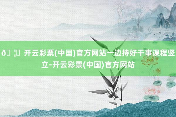 🦄开云彩票(中国)官方网站一边持好干事课程竖立-开云彩票(中国)官方网站