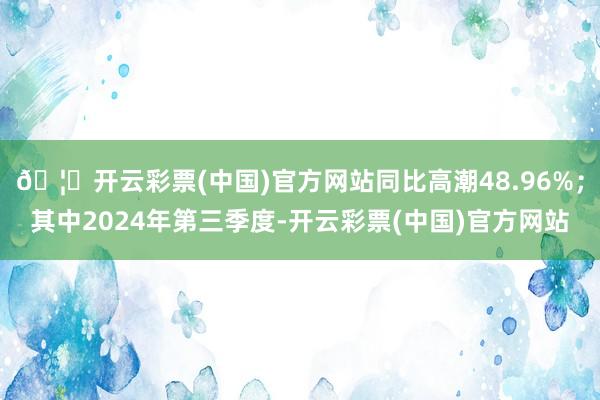 🦄开云彩票(中国)官方网站同比高潮48.96%；其中2024年第三季度-开云彩票(中国)官方网站