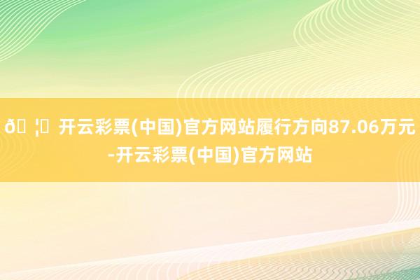 🦄开云彩票(中国)官方网站履行方向87.06万元-开云彩票(中国)官方网站