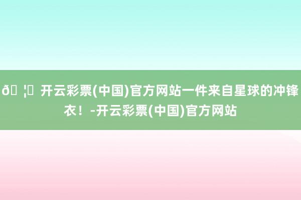 🦄开云彩票(中国)官方网站一件来自星球的冲锋衣！-开云彩票(中国)官方网站