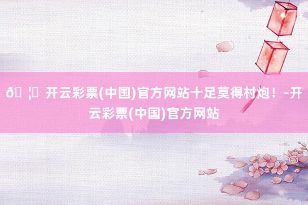 🦄开云彩票(中国)官方网站十足莫得村炮！-开云彩票(中国)官方网站