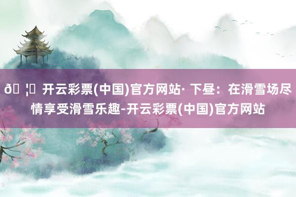 🦄开云彩票(中国)官方网站· 下昼：在滑雪场尽情享受滑雪乐趣-开云彩票(中国)官方网站