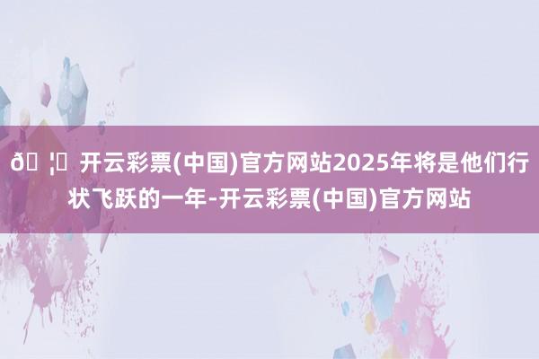 🦄开云彩票(中国)官方网站2025年将是他们行状飞跃的一年-开云彩票(中国)官方网站