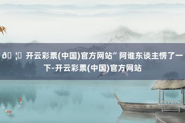 🦄开云彩票(中国)官方网站”阿谁东谈主愣了一下-开云彩票(中国)官方网站