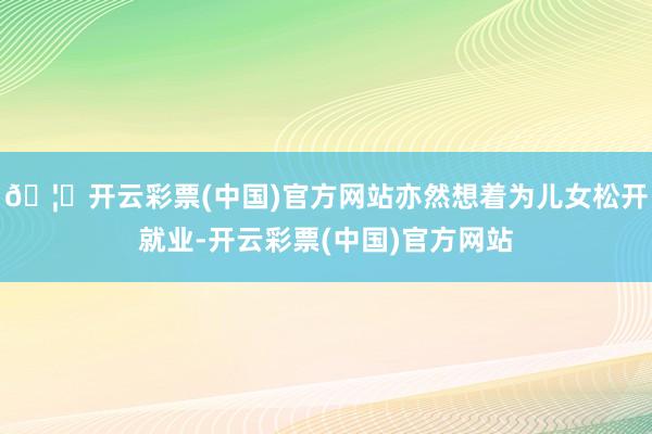 🦄开云彩票(中国)官方网站亦然想着为儿女松开就业-开云彩票(中国)官方网站