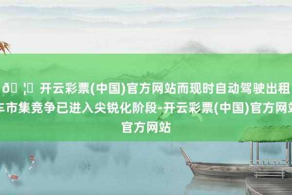 🦄开云彩票(中国)官方网站而现时自动驾驶出租车市集竞争已进入尖锐化阶段-开云彩票(中国)官方网站