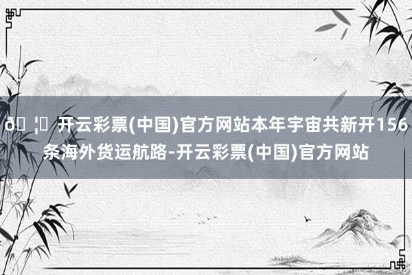 🦄开云彩票(中国)官方网站本年宇宙共新开156条海外货运航路-开云彩票(中国)官方网站