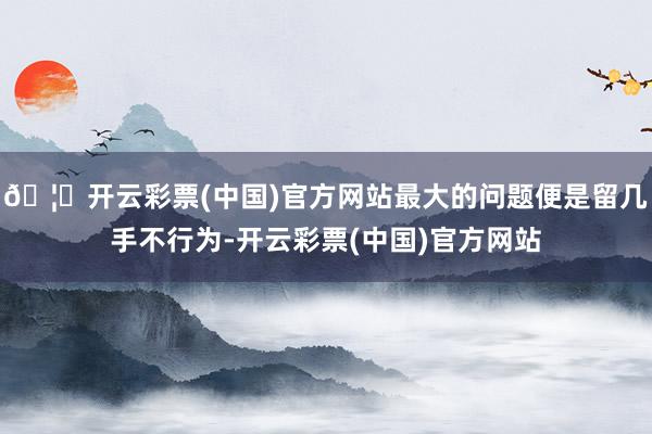 🦄开云彩票(中国)官方网站最大的问题便是留几手不行为-开云彩票(中国)官方网站