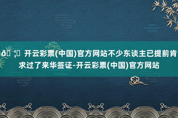 🦄开云彩票(中国)官方网站不少东谈主已提前肯求过了来华签证-开云彩票(中国)官方网站