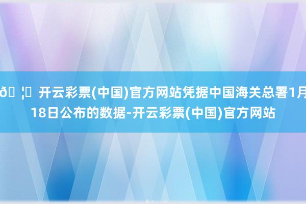 🦄开云彩票(中国)官方网站凭据中国海关总署1月18日公布的数据-开云彩票(中国)官方网站