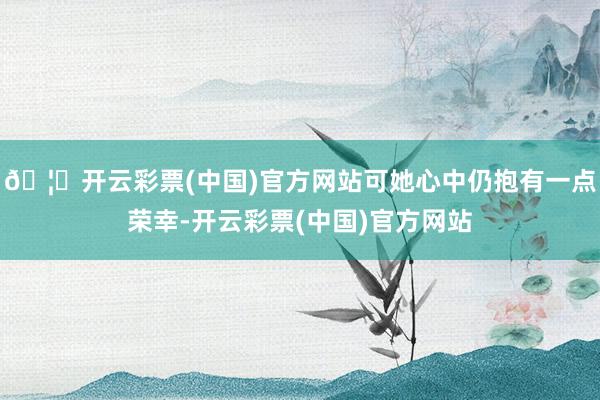 🦄开云彩票(中国)官方网站可她心中仍抱有一点荣幸-开云彩票(中国)官方网站