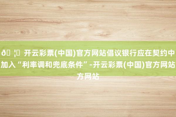 🦄开云彩票(中国)官方网站倡议银行应在契约中加入“利率调和兜底条件”-开云彩票(中国)官方网站