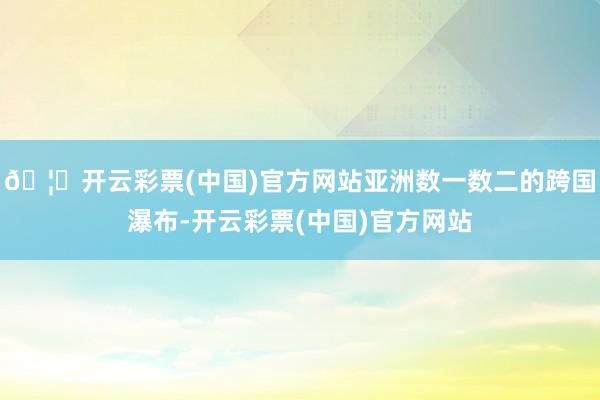 🦄开云彩票(中国)官方网站亚洲数一数二的跨国瀑布-开云彩票(中国)官方网站