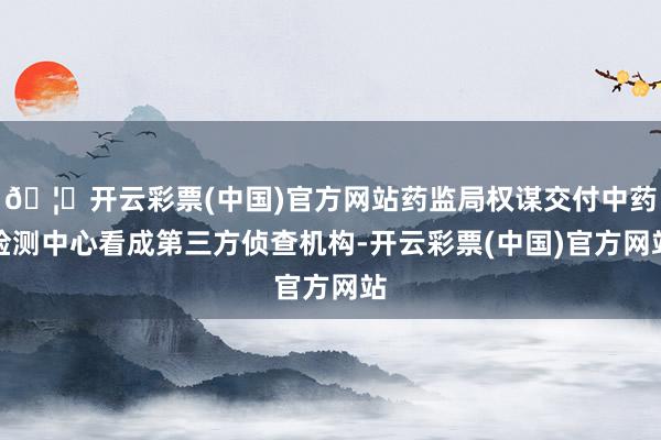 🦄开云彩票(中国)官方网站药监局权谋交付中药检测中心看成第三方侦查机构-开云彩票(中国)官方网站