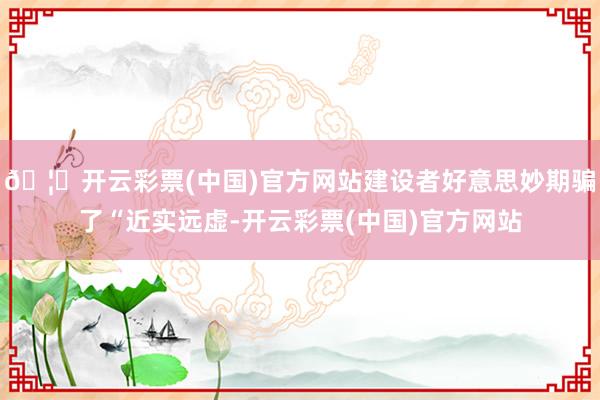 🦄开云彩票(中国)官方网站建设者好意思妙期骗了“近实远虚-开云彩票(中国)官方网站