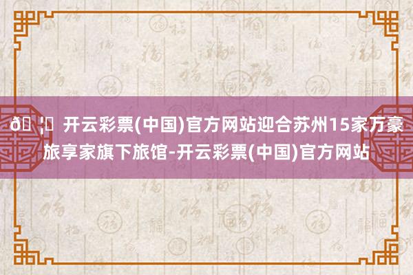 🦄开云彩票(中国)官方网站迎合苏州15家万豪旅享家旗下旅馆-开云彩票(中国)官方网站