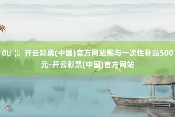 🦄开云彩票(中国)官方网站赐与一次性补贴500元-开云彩票(中国)官方网站