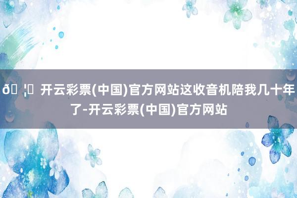 🦄开云彩票(中国)官方网站这收音机陪我几十年了-开云彩票(中国)官方网站