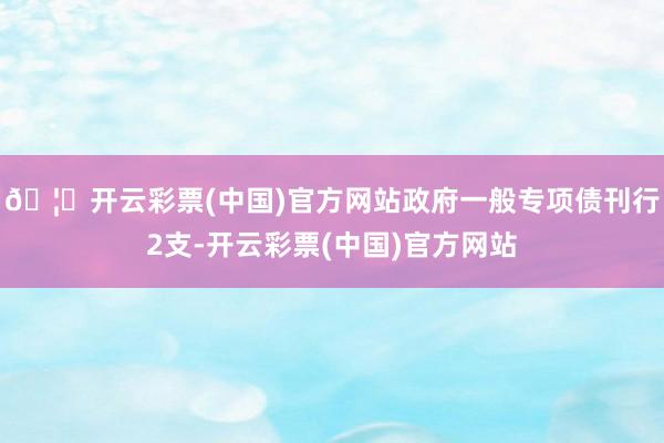 🦄开云彩票(中国)官方网站政府一般专项债刊行2支-开云彩票(中国)官方网站