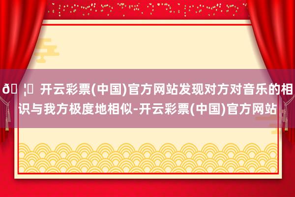 🦄开云彩票(中国)官方网站发现对方对音乐的相识与我方极度地相似-开云彩票(中国)官方网站