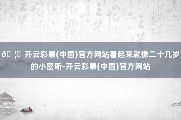 🦄开云彩票(中国)官方网站看起来就像二十几岁的小密斯-开云彩票(中国)官方网站