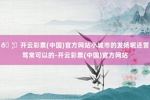 🦄开云彩票(中国)官方网站小城市的发扬呢还詈骂常可以的-开云彩票(中国)官方网站