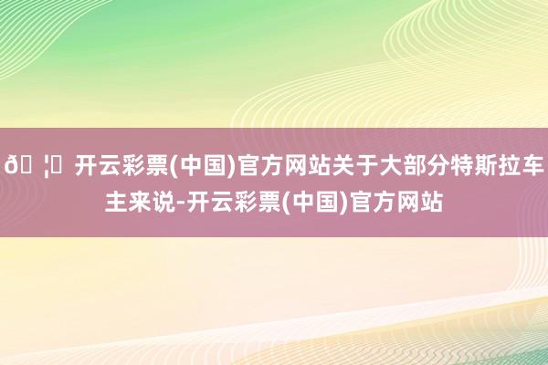 🦄开云彩票(中国)官方网站关于大部分特斯拉车主来说-开云彩票(中国)官方网站