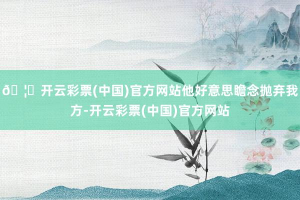 🦄开云彩票(中国)官方网站他好意思瞻念抛弃我方-开云彩票(中国)官方网站