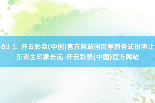 🦄开云彩票(中国)官方网站园区里的各式扮演让东谈主印象长远-开云彩票(中国)官方网站